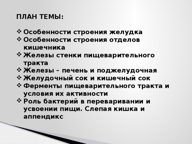 ПЛАН ТЕМЫ:  Особенности строения желудка Особенности строения отделов кишечника Железы стенки пищеварительного тракта Железы – печень и поджелудочная Желудочный сок и кишечный сок Ферменты пищеварительного тракта и условия их активности Роль бактерий в переваривании и усвоении пищи. Слепая кишка и аппендикс 