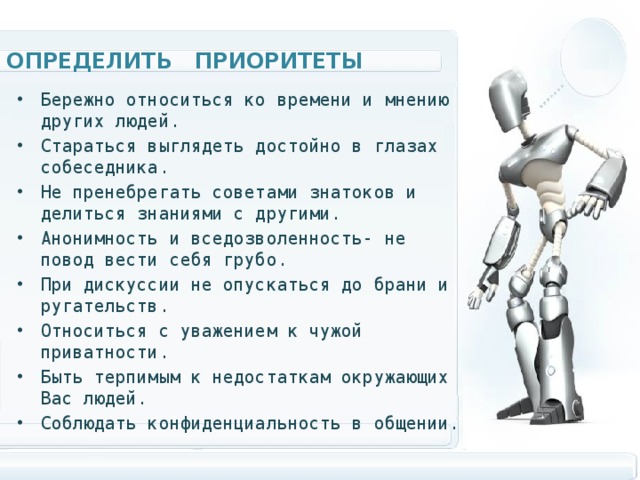 Определить приоритеты Бережно относиться ко времени и мнению других людей. Стараться выглядеть достойно в глазах собеседника. Не пренебрегать советами знатоков и делиться знаниями с другими. Анонимность и вседозволенность- не повод вести себя грубо. При дискуссии не опускаться до брани и ругательств. Относиться с уважением к чужой приватности. Быть терпимым к недостаткам окружающих Вас людей. Соблюдать конфиденциальность в общении.  
