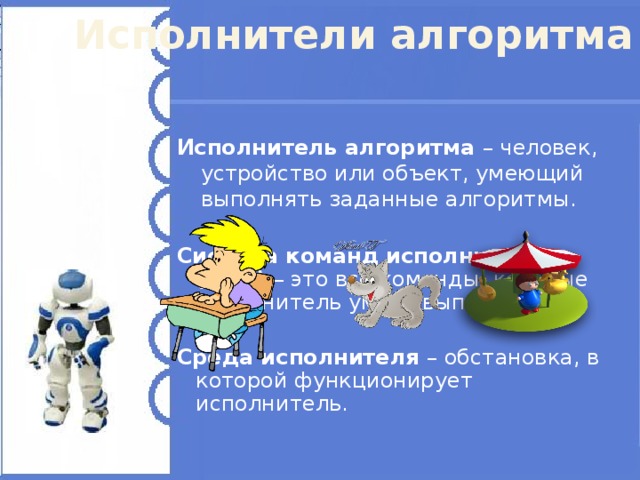 Исполнители алгоритма Исполнитель алгоритма – человек, устройство или объект, умеющий выполнять заданные алгоритмы. Система команд исполнителя (СКИ) – это все команды, которые исполнитель умеет выполнять.  Среда исполнителя – обстановка, в которой функционирует исполнитель. 