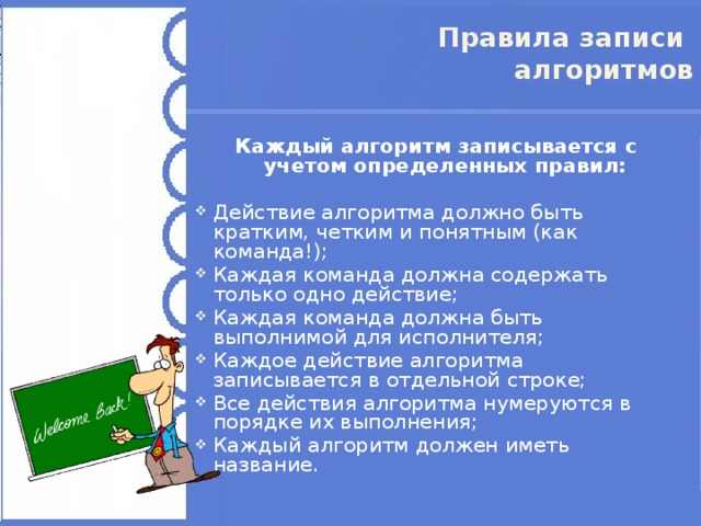 Правила записи  алгоритмов Каждый алгоритм записывается с учетом определенных правил: Действие алгоритма должно быть кратким, четким и понятным (как команда!); Каждая команда должна содержать только одно действие; Каждая команда должна быть выполнимой для исполнителя; Каждое действие алгоритма записывается в отдельной строке; Все действия алгоритма нумеруются в порядке их выполнения; Каждый алгоритм должен иметь название.  