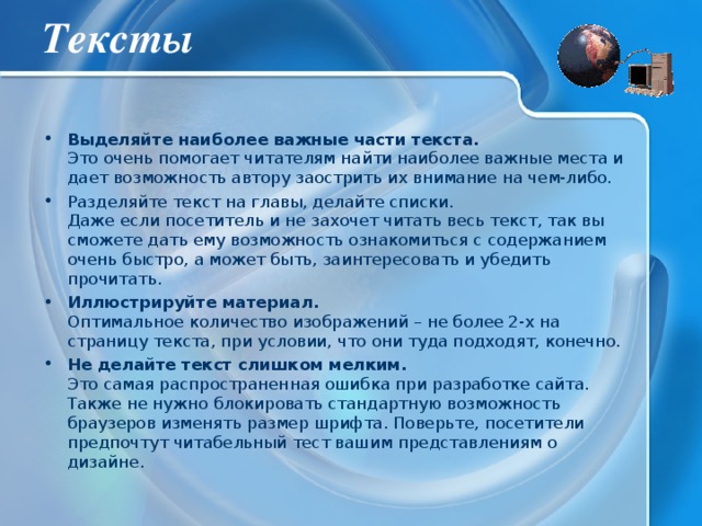 Тексты Выделяйте наиболее важные части текста.  Это очень помогает читателям найти наиболее важные места и дает возможность автору заострить их внимание на чем-либо. Разделяйте текст на главы, делайте списки.  Даже если посетитель и не захочет читать весь текст, так вы сможете дать ему возможность ознакомиться с содержанием очень быстро, а может быть, заинтересовать и убедить прочитать. Иллюстрируйте материал.  Оптимальное количество изображений – не более 2-х на страницу текста, при условии, что они туда подходят, конечно. Не делайте текст слишком мелким.  Это самая распространенная ошибка при разработке сайта. Также не нужно блокировать стандартную возможность браузеров изменять размер шрифта. Поверьте, посетители предпочтут читабельный тест вашим представлениям о дизайне. 