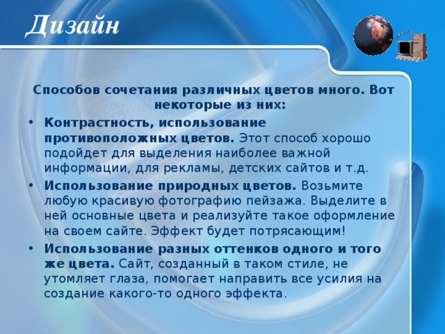 Дизайн Способов сочетания различных цветов много. Вот некоторые из них: Контрастность, использование противоположных цветов. Этот способ хорошо подойдет для выделения наиболее важной информации, для рекламы, детских сайтов и т.д. Использование природных цветов. Возьмите любую красивую фотографию пейзажа. Выделите в ней основные цвета и реализуйте такое оформление на своем сайте. Эффект будет потрясающим! Использование разных оттенков одного и того же цвета. Сайт, созданный в таком стиле, не утомляет глаза, помогает направить все усилия на создание какого-то одного эффекта. 