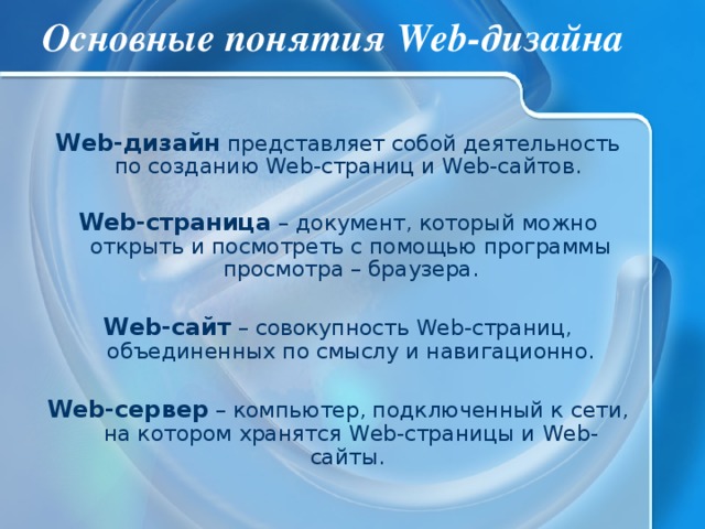 Основные понятия Web-дизайна Web-дизайн представляет собой деятельность по созданию Web-страниц и Web-сайтов.  Web-страница – документ, который можно открыть и посмотреть с помощью программы просмотра – браузера. Web-сайт – совокупность Web-страниц, объединенных по смыслу и навигационно. Web-сервер – компьютер, подключенный к сети, на котором хранятся Web-страницы и Web-сайты. 