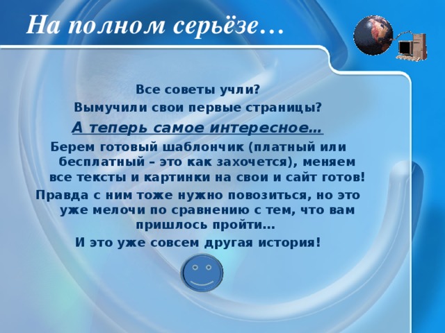 На полном серьёзе… Все советы учли? Вымучили свои первые страницы? А теперь самое интересное… Берем готовый шаблончик (платный или бесплатный – это как захочется), меняем все тексты и картинки на свои и сайт готов! Правда с ним тоже нужно повозиться, но это уже мелочи по сравнению с тем, что вам пришлось пройти… И это уже совсем другая история! 