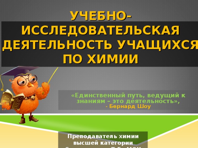УЧЕБНО-ИССЛЕДОВАТЕЛЬСКАЯ ДЕЯТЕЛЬНОСТЬ УЧАЩИХСЯ ПО ХИМИИ «Единственный путь, ведущий к знаниям – это деятельность»,  - Бернард  Шоу Преподаватель химии высшей категории Селиверстова Т.Г. МОУ СОШ № 106 г. Волгоград 
