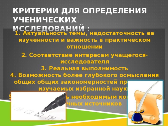 КРИТЕРИИ ДЛЯ ОПРЕДЕЛЕНИЯ УЧЕНИЧЕСКИХ ИССЛЕДОВАНИЙ : 1. Актуальность темы, недостаточность ее изученности и важность в практическом отношении 2. Соответствие интересам учащегося-исследователя  3. Реальная выполнимость  4. Возможность более глубокого осмысления общих общих закономерностей процессов, изучаемых избранной науки 5. Обеспеченность необходимым количеством различных источников 