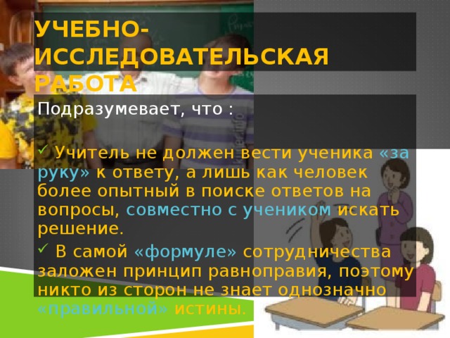 УЧЕБНО-ИССЛЕДОВАТЕЛЬСКАЯ РАБОТА Подразумевает, что :    Учитель не должен вести ученика «за руку» к ответу, а лишь как человек более опытный в поиске ответов на вопросы, совместно с учеником искать решение.  В самой «формуле» сотрудничества заложен принцип равноправия, поэтому никто из сторон не знает однозначно «правильной» истины. 