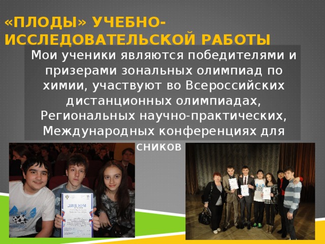 «ПЛОДЫ» УЧЕБНО-ИССЛЕДОВАТЕЛЬСКОЙ РАБОТЫ Мои ученики являются победителями и призерами зональных олимпиад по химии, участвуют во Всероссийских дистанционных олимпиадах, Региональных научно-практических, Международных конференциях для старшеклассников и студентов. 