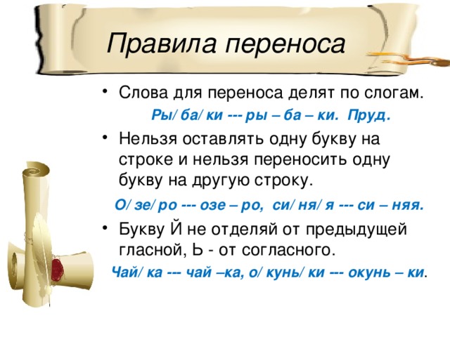 Правила переноса Слова для переноса делят по слогам.  Ры/ ба/ ки --- ры – ба – ки. Пруд. Нельзя оставлять одну букву на строке и нельзя переносить одну букву на другую строку.  О/ зе/ ро --- озе – ро, си/ ня/ я --- си – няя. Букву Й не отделяй от предыдущей гласной, Ь - от согласного.  Чай/ ка --- чай –ка, о/ кунь/ ки --- окунь – ки . 