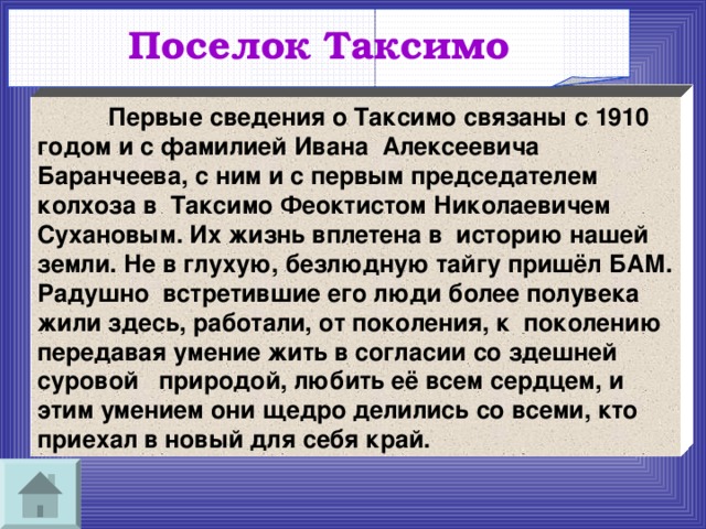 Поселок Таксимо   Первые сведения о Таксимо связаны с 1910 годом и с фамилией Ивана Алексеевича Баранчеева, с ним и с первым председателем колхоза в Таксимо Феоктистом Николаевичем Сухановым. Их жизнь вплетена в историю нашей земли. Не в глухую, безлюдную тайгу пришёл БАМ. Радушно встретившие его люди более полувека жили здесь, работали, от поколения, к поколению передавая умение жить в согласии со здешней суровой природой, любить её всем сердцем, и этим умением они щедро делились со всеми, кто приехал в новый для себя край. 