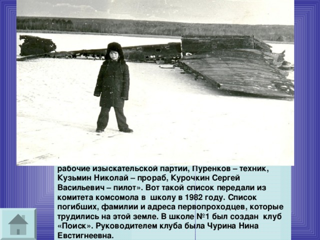 Самолет нашли в озере Баранцеевом, членами отряда «Комсомолец Бурятии» он был поднят со дна. «Бабошин, Пешков, Тарасов, Тихонов Павел Антонович – рабочие изыскательской партии, Пуренков – техник, Кузьмин Николай – прораб, Курочкин Сергей Васильевич – пилот». Вот такой список передали из комитета комсомола в школу в 1982 году. Список погибших, фамилии и адреса первопроходцев, которые трудились на этой земле. В школе №1 был создан клуб «Поиск». Руководителем клуба была Чурина Нина Евстигнеевна. 