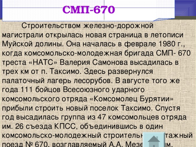 СМП-670  Строительством железно-дорожной магистрали открылась новая страница в летописи Муйской долины. Она началась в феврале 1980 г., когда комсомольско-молодежная бригада СМП- 670 треста «НАТС» Валерия Самонова высадилась в трех км от п. Таксимо. Здесь развернулся палаточный лагерь лесорубов. В августе того же года 111 бойцов Всесоюзного ударного комсомольского отряда «Комсомолец Бурятии» прибыли строить новый поселок Таксимо. Спустя год высадилась группа из 47 комсомольцев отряда им. 26 съезда КПСС, объединившись в один комсомольско-молодежный строительно-монтажный поезд № 670, возглавляемый А.А. Мезенцевым. 