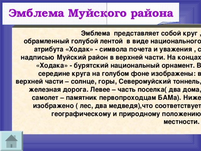 Эмблема Муйского района   Эмблема  представляет собой круг , обрамленный голубой лентой  в виде национального атрибута «Ходак» - символа почета и уважения , с надписью Муйский район в верхней части. На концах «Ходака» - бурятский национальный орнамент. В середине круга на голубом фоне изображены: в верхней части – солнце, горы, Северомуйский тоннель, железная дорога. Левее – часть поселка( два дома, самолет – памятник первопроходцам БАМа). Ниже изображено ( лес, два медведя),что соответствует географическому и природному положению местности.  