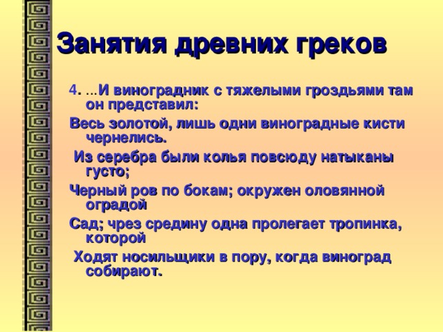 Занятия древних греков 4 . ... И виноградник с тяжелыми гроздьями там он представил: Весь золотой, лишь одни виноградные кисти чернелись.  Из серебра были колья повсюду натыканы густо; Черный ров по бокам; окружен оловянной оградой Сад; чрез средину одна пролегает тропинка, которой  Ходят носильщики в пору, когда виноград собирают. 