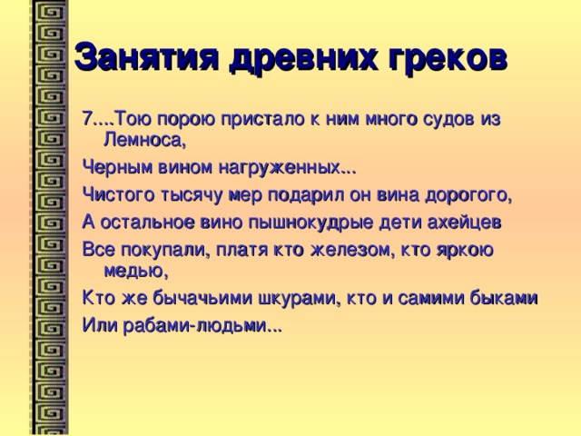 Занятия древних греков 7....Тою порою пристало к ним много судов из Лемноса, Черным вином нагруженных... Чистого тысячу мер подарил он вина дорогого, А остальное вино пышнокудрые дети ахейцев Все покупали, платя кто железом, кто яркою медью, Кто же бычачьими шкурами, кто и самими быками Или рабами-людьми... 