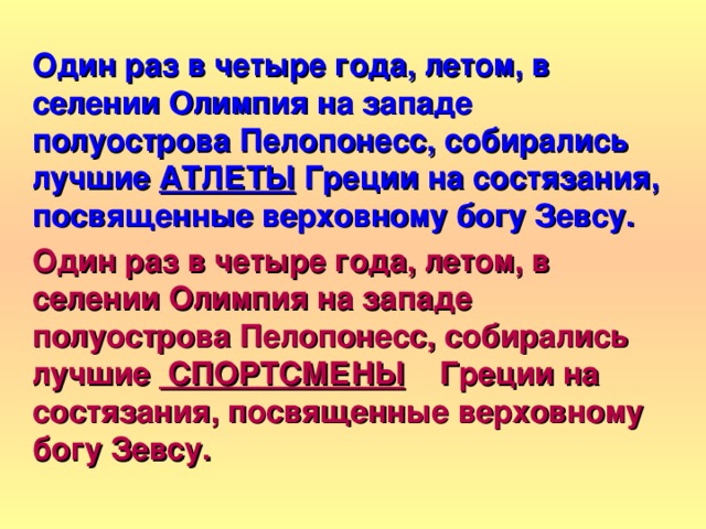 Один раз в четыре года, летом, в селении Олимпия на западе полуострова Пелопонесс, собирались лучшие АТЛЕТЫ Греции на состязания, посвященные верховному богу Зевсу. Один раз в четыре года, летом, в селении Олимпия на западе полуострова Пелопонесс, собирались лучшие СПОРТСМЕНЫ Греции на состязания, посвященные верховному богу Зевсу. 