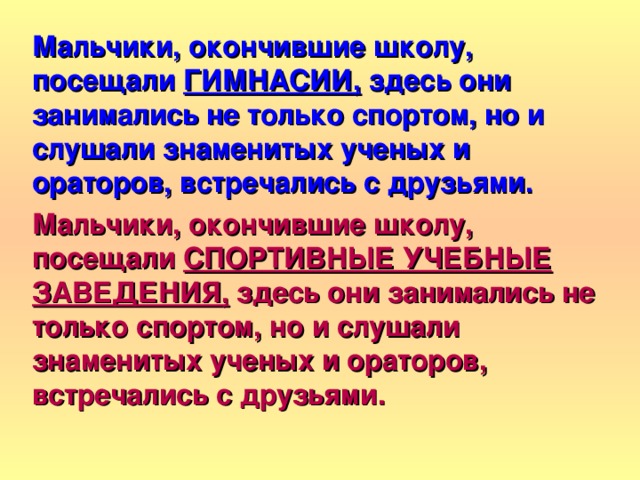  Мальчики, окончившие школу, посещали ГИМНАСИИ, здесь они занимались не только спортом, но и слушали знаменитых ученых и ораторов, встречались с друзьями. Мальчики, окончившие школу, посещали СПОРТИВНЫЕ УЧЕБНЫЕ ЗАВЕДЕНИЯ, здесь они занимались не только спортом, но и слушали знаменитых ученых и ораторов, встречались с друзьями.  