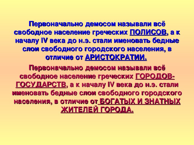 Первоначально демосом называли всё свободное население греческих ПОЛИСОВ , а к началу IV века до н.э. стали именовать бедные слои свободного городского населения, в отличие от АРИСТОКРАТИИ.  Первоначально демосом называли всё свободное население греческих ГОРОДОВ-ГОСУДАРСТВ , а к началу IV века до н.э. стали именовать бедные слои свободного городского населения, в отличие от БОГАТЫХ И ЗНАТНЫХ ЖИТЕЛЕЙ ГОРОДА. 