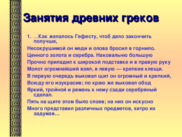 Занятия древних греков 1. ... Как желалось Гефесту, чтоб дело закончить получше, Несокрушимой он меди и олова бросил в горнило. Ценного золота и серебра. Наковальню большую Прочно приладил к широкой подставке и в правую руку Молот огромнейший взял, в левую — крепкие клещи. В первую очередь выковал щит он огромный и крепкий, Всюду его изукрасив; по краю же выковал обод Яркий, тройной и ремень к нему сзади серебряный сделал. Пять на щите этом было слоев; на них он искусно Много представил различных предметов, хитро их задумав… 