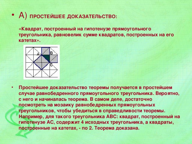 А) ПРОСТЕЙШЕЕ ДОКАЗАТЕЛЬСТВО:   «Квадрат, построенный на гипотенузе прямоугольного треугольника, равновелик сумме квадратов, построенных на его катетах».    Простейшее доказательство теоремы получается в простейшем случае равнобедренного прямоугольного треугольника. Вероятно, с него и начиналась теорема. В самом деле, достаточно посмотреть на мозаику равнобедренных прямоугольных треугольников, чтобы убедиться в справедливости теоремы. Например, для такого треугольника АВС: квадрат, построенный на гипотенузе АС, содержит 4 исходных треугольника, а квадраты, построенные на катетах, - по 2. Теорема доказана. 