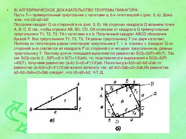 В) АЛГЕБРАИЧЕСКОЕ ДОКАЗАТЕЛЬСТВО ТЕОРЕМЫ ПИФАГОРА:  Пусть Т— прямоугольный треугольник с катетами а, b и гипотенузой с (рис. 3, а). Дока-жем, что с2=а2+Ь2.  Построим квадрат Q со стороной а+Ь (рис. 3, б). На сторонах квадрата Q возьмем точки А, В, С, D так, чтобы отрезки АВ, ВС, CD, DA отсекали от квадрата Q прямоугольные треугольники Т1, Т2, Т3, Т4 с катетами а и b. Полученный квадрат ABCD обозначим буквой Р. Все треугольники Т1, Т2, Т3, Т4 равны треугольнику Т (по двум катетам). Поэтому их гипотенузы равны гипотенузе треугольника Т, т. е. отрезку с. Квадрат Q со стороной а+Ь слагается из квадрата Р со стороной с и четырех треугольников, равных треугольнику Т. Поэтому для их площадей выполняется равенство S(Q)=S(P)+4S(T) .Так как S(Q)=(a+b) 2 ; S(P)=c2 и S(T)=1/2(ab), то, подставляя эти выражения в S(Q)=S(P)+4S(T), получаем равенство (a+b) 2=c2+4*(1/2)ab. Поскольку(a+b)2=a2+b2+2ab,то равенство (a+b)2=c2+4*(1/2)ab можно записать так: a2+b2+2ab=c2+2ab.Из равенства a2+b2+2ab=c2+2ab следует, что с2=а2+Ь2. Ч.Т.Д. 