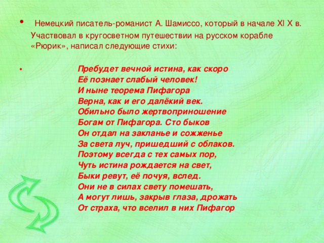  Немецкий писатель-романист А. Шамиссо, который в начале Xl X в. Участвовал в кругосветном путешествии на русском корабле «Рюрик», написал следующие стихи:     Пребудет вечной истина, как скоро    Её познает слабый человек!   И ныне теорема Пифагора    Верна, как и его далёкий век.    Обильно было жертвоприношение    Богам от Пифагора. Сто быков    Он отдал на закланье и сожженье    За света луч, пришедший с облаков.    Поэтому всегда с тех самых пор,    Чуть истина рождается на свет,    Быки ревут, её почуя, вслед.    Они не в силах свету помешать,    А могут лишь, закрыв глаза, дрожать    От страха, что вселил в них Пифагор 