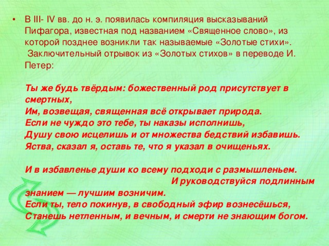 В III- IV вв. до н. э. появилась компиляция высказываний Пифагора, известная под названием «Священное слово», из которой позднее возникли так называемые «Золотые стихи».   Заключительный отрывок из «Золотых стихов» в переводе И. Петер:   Ты же будь твёрдым: божественный род присутствует в смертных,  Им, возвещая, священная всё открывает природа.  Если не чуждо это тебе, ты наказы исполнишь,  Душу свою исцелишь и от множества бедствий избавишь.  Яства, сказал я, оставь те, что я указал в очищеньях.   И в избавленье души ко всему подходи с размышленьем. И руководствуйся подлинным знанием — лучшим возничим.  Если ты, тело покинув, в свободный эфир вознесёшься,  Станешь нетленным, и вечным, и смерти не знающим богом. 