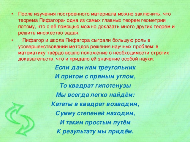 После изучения построенного материала можно заключить, что теорема Пифагора- одна из самых главных теорем геометрии потому, что с её помощью можно доказать много других теорем и решить множество задач.  Пифагор и школа Пифагора сыграли большую роль в усовершенствовании методов решения научных проблем: в математику твёрдо вошло положение о необходимости строгих доказательств, что и придало ей значение особой науки. Если дан нам треугольник И притом с прямым углом, То квадрат гипотенузы Мы всегда легко найдём: Катеты в квадрат возводим, Сумму степеней находим, И таким простым путём К результату мы придём. 