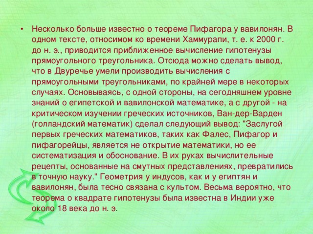 Несколько больше известно о теореме Пифагора у вавилонян. В одном тексте, относимом ко времени Хаммурапи, т. е. к 2000 г. до н. э., приводится приближенное вычисление гипотенузы прямоугольного треугольника. Отсюда можно сделать вывод, что в Двуречье умели производить вычисления с прямоугольными треугольниками, по крайней мере в некоторых случаях. Основываясь, с одной стороны, на сегодняшнем уровне знаний о египетской и вавилонской математике, а с другой - на критическом изучении греческих источников, Ван-дер-Варден (голландский математик) сделал следующий вывод: 