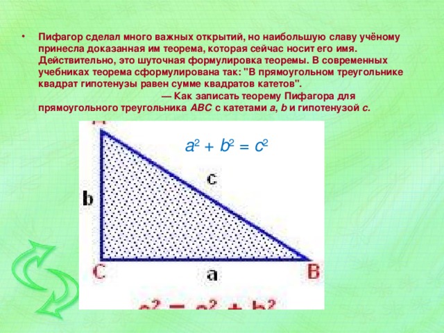 Пифагор сделал много важных открытий, но наибольшую славу учёному принесла доказанная им теорема, которая сейчас носит его имя. Действительно, это шуточная формулировка теоремы. В современных учебниках теорема сформулирована так: 