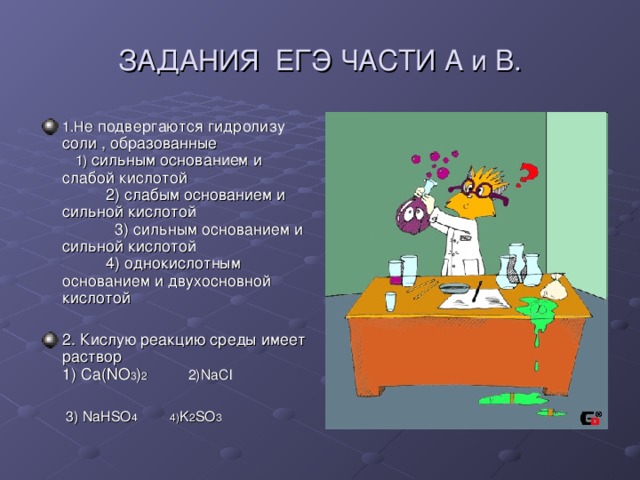 ЗАДАНИЯ ЕГЭ ЧАСТИ А и В. 1.Н е подвергаются гидролизу соли , образованные 1) сильным основанием и слабой кислотой 2) слабым основанием и сильной кислотой 3) сильным основанием и сильной кислотой 4) однокислотным основанием и двухосновной кислотой 2. Кислую реакцию среды имеет раствор 1) Ca(NO 3 ) 2    2)NaCl   3) NaHSO 4 4) K 2 SO 3 