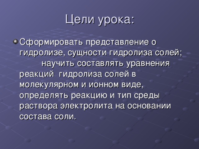 Цели урока: Сформировать представление о  гидролизе, сущности гидролиза солей; научить составлять уравнения реакций гидролиза солей в молекулярном и ионном виде, определять реакцию и тип среды раствора электролита на основании состава соли. 