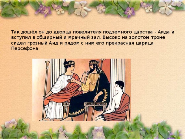 Так дошёл он до дворца повелителя подземного царства - Аида и вступил в обширный и мрачный зал. Высоко на золотом троне сидел грозный Аид и рядом с ним его прекрасная царица Персефона. 