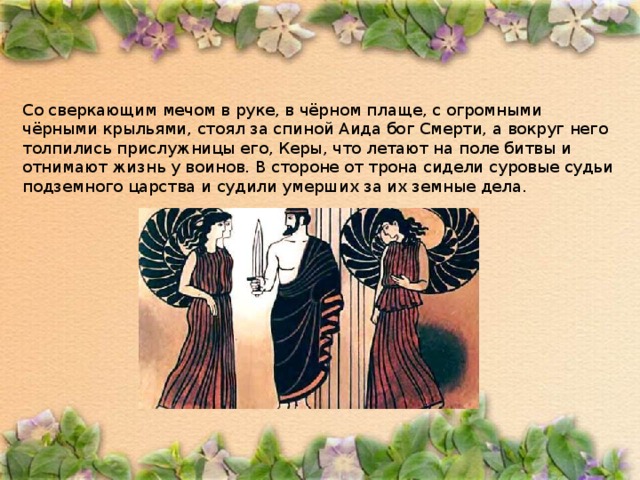 Со сверкающим мечом в руке, в чёрном плаще, с огромными чёрными крыльями, стоял за спиной Аида бог Смерти, а вокруг него толпились прислужницы его, Керы, что летают на поле битвы и отнимают жизнь у воинов. В стороне от трона сидели суровые судьи подземного царства и судили умерших за их земные дела. 