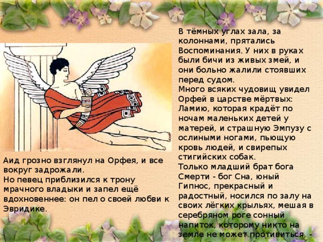 В тёмных углах зала, за колоннами, прятались Воспоминания. У них в руках были бичи из живых змей, и они больно жалили стоявших перед судом. Много всяких чудовищ увидел Орфей в царстве мёртвых: Ламию, которая крадёт по ночам маленьких детей у матерей, и страшную Эмпузу с ослиными ногами, пьющую кровь людей, и свирепых стигийских собак. Только младший брат бога Смерти - бог Сна, юный Гипнос, прекрасный и радостный, носился по залу на своих лёгких крыльях, мешая в серебряном роге сонный напиток, которому никто на земле не может противиться, - даже сам великий Громовержец Зевс засыпает, когда Гипнос брызжет в него своим зельем. Аид грозно взглянул на Орфея, и все вокруг задрожали. Но певец приблизился к трону мрачного владыки и запел ещё вдохновеннее: он пел о своей любви к Эвридике. 