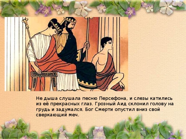 Не дыша слушала песню Персефона, и слезы катились из её прекрасных глаз. Грозный Аид склонил голову на грудь и задумался. Бог Смерти опустил вниз свой сверкающий меч. 