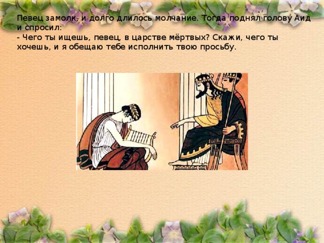 Певец замолк, и долго длилось молчание. Тогда поднял голову Аид и спросил: - Чего ты ищешь, певец, в царстве мёртвых? Скажи, чего ты хочешь, и я обещаю тебе исполнить твою просьбу. 