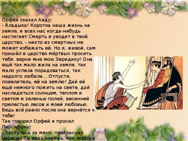 Орфей сказал Аиду: - Владыка! Коротка наша жизнь на земле, и всех нас когда-нибудь настигает Смерть и уводит в твоё царство, - никто из смертных не может избежать её. Но я, живой, сам пришёл в царство мёртвых просить тебя: верни мне мою Эвридику! Она ещё так мало жила на земле, так мало успела порадоваться, так недолго любила... Отпусти, повелитель, её на землю! Дай ей ещё немного пожить на свете, дай насладиться солнцем, теплом и светом и зеленью полей, весенней прелестью лесов и моей любовью. Ведь всё равно после она вернётся к тебе! Так говорил Орфей и просил Персефону: - Заступись за меня, прекрасная царица! Ты ведь знаешь, как хороша жизнь на земле! Помоги мне вернуть мою Эвридику! 