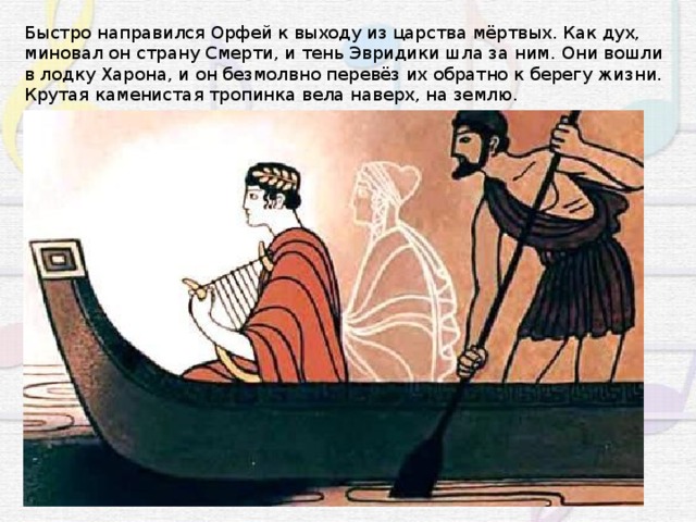 Быстро направился Орфей к выходу из царства мёртвых. Как дух, миновал он страну Смерти, и тень Эвридики шла за ним. Они вошли в лодку Харона, и он безмолвно перевёз их обратно к берегу жизни. Крутая каменистая тропинка вела наверх, на землю. 