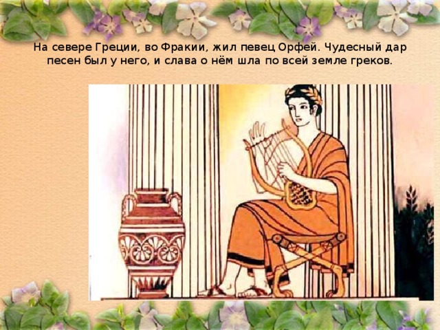 На севере Греции, во Фракии, жил певец Орфей. Чудесный дар песен был у него, и слава о нём шла по всей земле греков. 