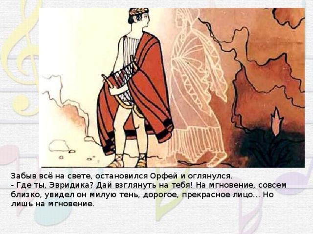 Забыв всё на свете, остановился Орфей и оглянулся. - Где ты, Эвридика? Дай взглянуть на тебя! На мгновение, совсем близко, увидел он милую тень, дорогое, прекрасное лицо... Но лишь на мгновение. 