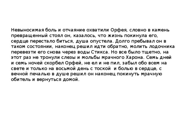 Невыносимая боль и отчаяние охватили Орфея, словно в камень превращенный стоял он, казалось, что жизнь покинула его, сердце перестало биться, душа опустела. Долго пребывал он в таком состоянии, наконец решил идти обратно, молить лодочника перевезти его снова через воды Стикса. Но все было тщетно, на этот раз не тронули слезы и мольбы мрачного Харона. Семь дней и семь ночей скорбел Орфей, не ел и не пил, забыл обо всем на свете и только на восьмой день с тоской и болью в сердце, с вечной печалью в душе решил он наконец покинуть мрачную обитель и вернуться домой. 
