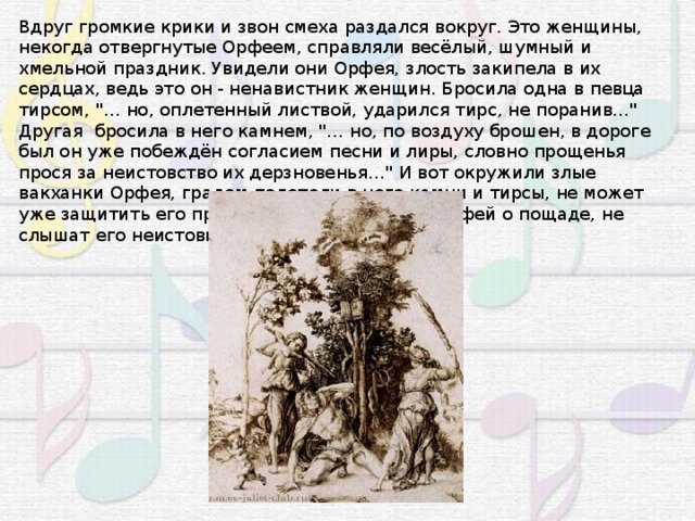 Вдруг громкие крики и звон смеха раздался вокруг. Это женщины, некогда отвергнутые Орфеем, справляли весёлый, шумный и хмельной праздник. Увидели они Орфея, злость закипела в их сердцах, ведь это он - ненавистник женщин. Бросила одна в певца тирсом, 