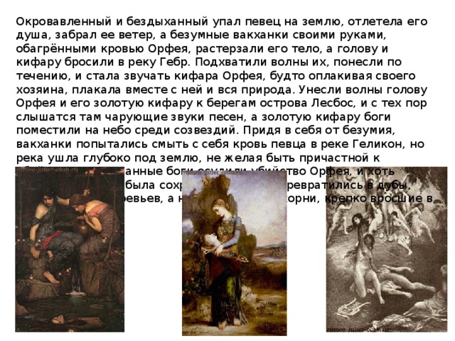 Окровавленный и бездыханный упал певец на землю, отлетела его душа, забрал ее ветер, а безумные вакханки своими руками, обагрёнными кровью Орфея, растерзали его тело, а голову и кифару бросили в реку Гебр. Подхватили волны их, понесли по течению, и стала звучать кифара Орфея, будто оплакивая своего хозяина, плакала вместе с ней и вся природа. Унесли волны голову Орфея и его золотую кифару к берегам острова Лесбос, и с тех пор слышатся там чарующие звуки песен, а золотую кифару боги поместили на небо среди созвездий. Придя в себя от безумия, вакханки попытались смыть с себя кровь певца в реке Геликон, но река ушла глубоко под землю, не желая быть причастной к убийству. Разгневанные боги осудили убийство Орфея, и хоть жизнь вакханкам была сохранена, тела их превратились в дубы, руки - в ветви деревьев, а ноги - в толстые корни, крепко вросшие в землю. 