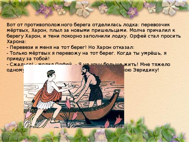 Вот от противоположного берега отделилась лодка: перевозчик мёртвых, Харон, плыл за новыми пришельцами. Молча причалил к берегу Харон, и тени покорно заполнили лодку. Орфей стал просить Харона: - Перевези и меня на тот берег! Но Харон отказал: - Только мёртвых я перевожу на тот берег. Когда ты умрёшь, я приеду за тобой! - Сжалься! - молил Орфей. - Я не хочу больше жить! Мне тяжело одному оставаться на земле! Я хочу увидеть мою Эвридику! 
