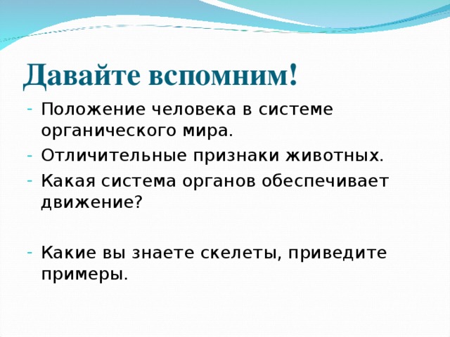 Давайте вспомним! Положение человека в системе органического мира. Отличительные признаки животных. Какая система органов обеспечивает движение? Какие вы знаете скелеты, приведите примеры. 