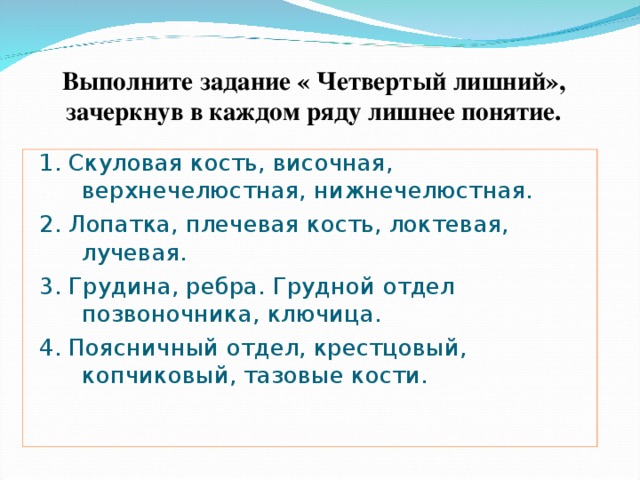 Выполните задание « Четвертый лишний», зачеркнув в каждом ряду лишнее понятие. 1. Скуловая кость, височная, верхнечелюстная, нижнечелюстная. 2. Лопатка, плечевая кость, локтевая, лучевая. 3. Грудина, ребра. Грудной отдел позвоночника, ключица. 4. Поясничный отдел, крестцовый, копчиковый, тазовые кости. 
