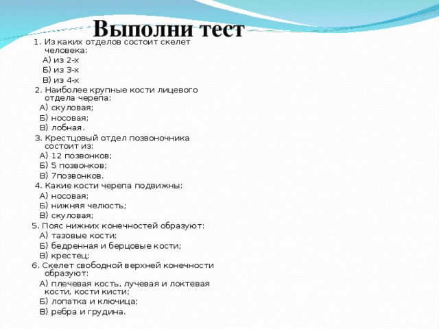 Выполни тест    1. Из каких отделов состоит скелет человека:  А) из 2-х  Б) из 3-х  В) из 4-х  2. Наиболее крупные кости лицевого отдела черепа:  А) скуловая;  Б) носовая;  В) лобная.  3. Крестцовый отдел позвоночника состоит из:  А) 12 позвонков;  Б) 5 позвонков;  В) 7позвонков.  4. Какие кости черепа подвижны:  А) носовая;  Б) нижняя челюсть;  В) скуловая; 5. Пояс нижних конечностей образуют:  А) тазовые кости;  Б) бедренная и берцовые кости;  В) крестец; 6. Скелет свободной верхней конечности образуют:  А) плечевая кость, лучевая и локтевая кости, кости кисти;  Б) лопатка и ключица;  В) ребра и грудина. 