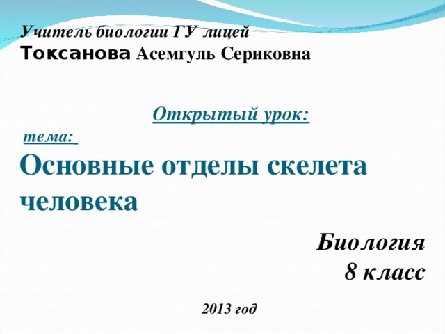 Учитель биологии ГУ лицей Токсанова Асемгуль Сериковна  Открытый урок:   тема:   Основные отделы скелета человека Биология 8 класс 2013 год 