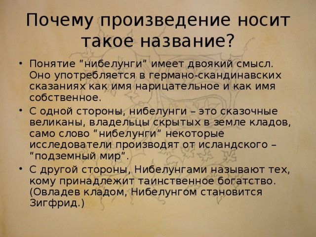 Почему произведение носит такое название? Понятие “нибелунги” имеет двоякий смысл. Оно употребляется в германо-скандинавских сказаниях как имя нарицательное и как имя собственное. С одной стороны, нибелунги – это сказочные великаны, владельцы скрытых в земле кладов, само слово “нибелунги” некоторые исследователи производят от исландского – “подземный мир”. С другой стороны, Нибелунгами называют тех, кому принадлежит таинственное богатство. (Овладев кладом, Нибелунгом становится Зигфрид.)  